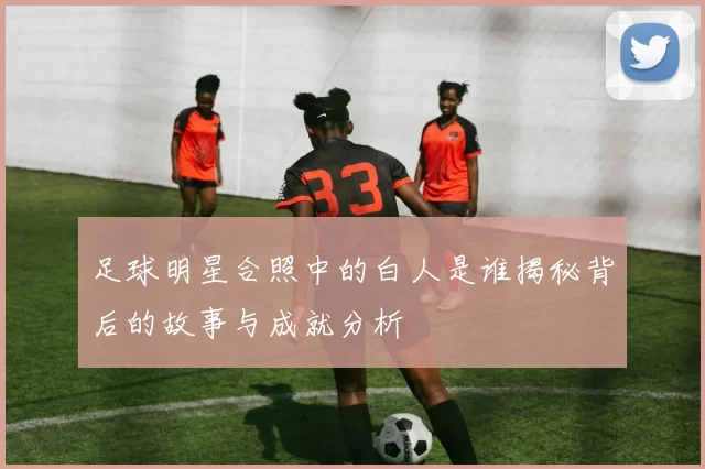 足球明星合照中的白人是谁揭秘背后的故事与成就分析