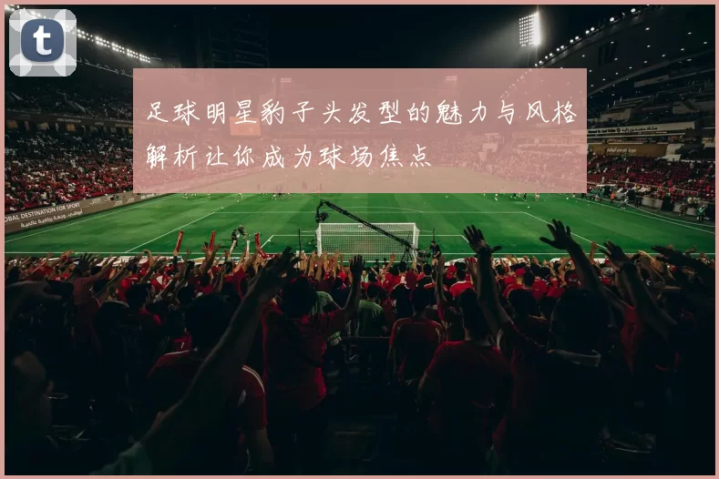 足球明星豹子头发型的魅力与风格解析让你成为球场焦点