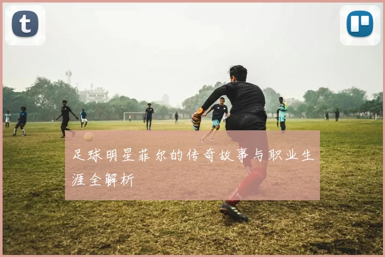 足球明星菲尔的传奇故事与职业生涯全解析