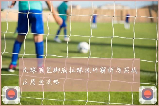 足球明星脚底拉球技巧解析与实战应用全攻略