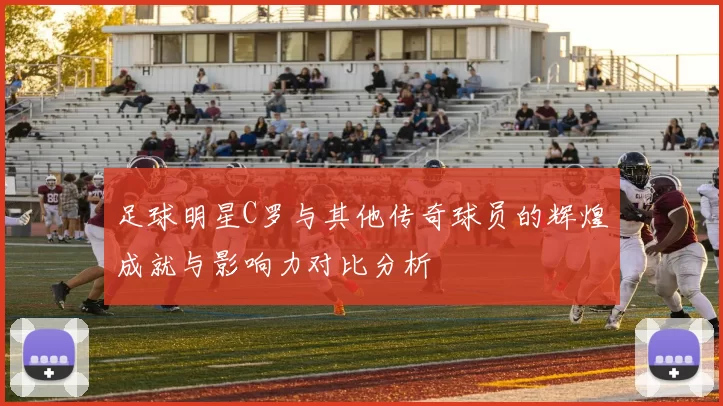 足球明星C罗与其他传奇球员的辉煌成就与影响力对比分析