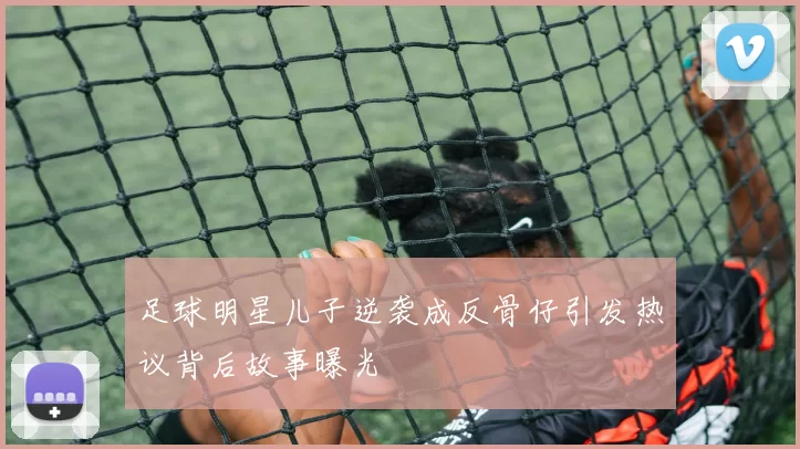 足球明星儿子逆袭成反骨仔引发热议背后故事曝光